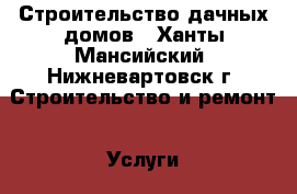 Строительство дачных домов - Ханты-Мансийский, Нижневартовск г. Строительство и ремонт » Услуги   . Ханты-Мансийский,Нижневартовск г.